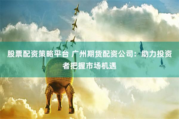 股票配资策略平台 广州期货配资公司：助力投资者把握市场机遇