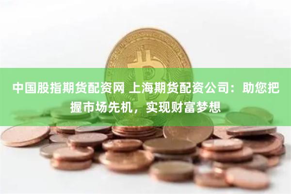 中国股指期货配资网 上海期货配资公司：助您把握市场先机，实现财富梦想