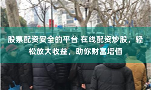 股票配资安全的平台 在线配资炒股，轻松放大收益，助你财富增值