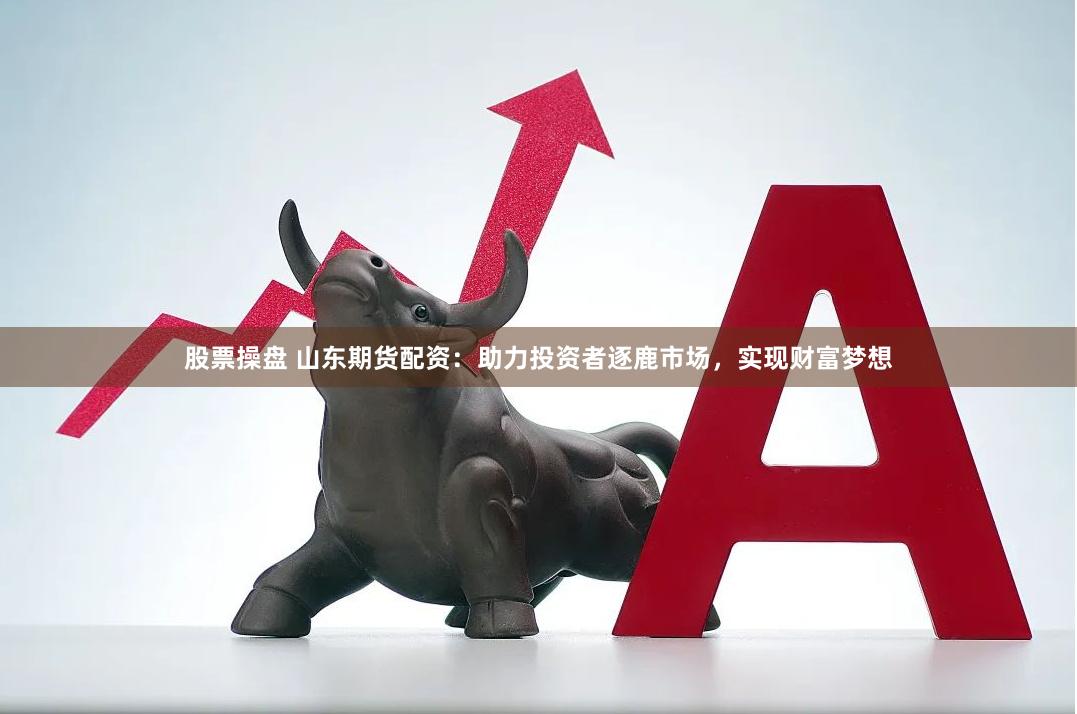 股票操盘 山东期货配资：助力投资者逐鹿市场，实现财富梦想