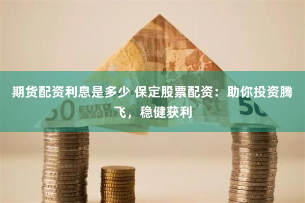 期货配资利息是多少 保定股票配资：助你投资腾飞，稳健获利