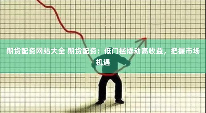期货配资网站大全 期货配资：低门槛撬动高收益，把握市场机遇