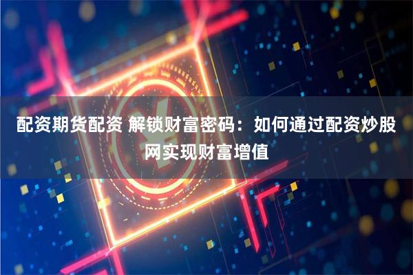 配资期货配资 解锁财富密码：如何通过配资炒股网实现财富增值