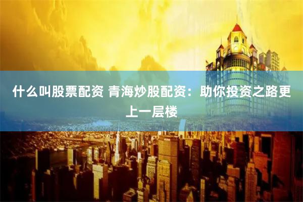 什么叫股票配资 青海炒股配资：助你投资之路更上一层楼