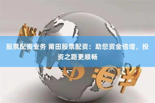 股票配资业务 莆田股票配资：助您资金倍增，投资之路更顺畅