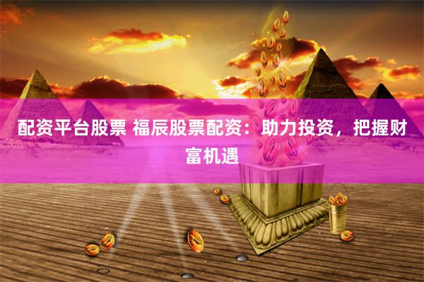 配资平台股票 福辰股票配资：助力投资，把握财富机遇