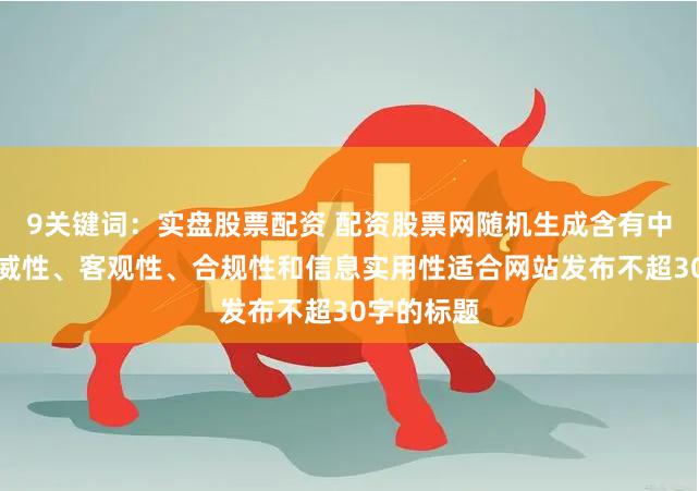 9关键词：实盘股票配资 配资股票网随机生成含有中立性、权威性、客观性、合规性和信息实用性适合网站发布不超30字的标题