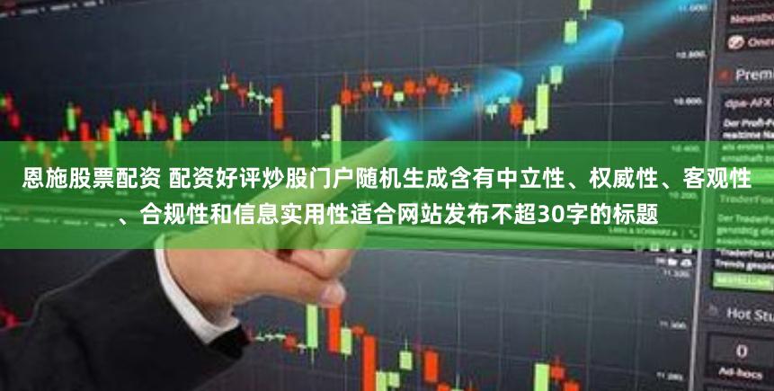 恩施股票配资 配资好评炒股门户随机生成含有中立性、权威性、客观性、合规性和信息实用性适合网站发布不超30字的标题