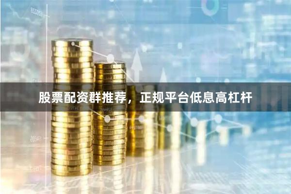 股票配资群推荐，正规平台低息高杠杆